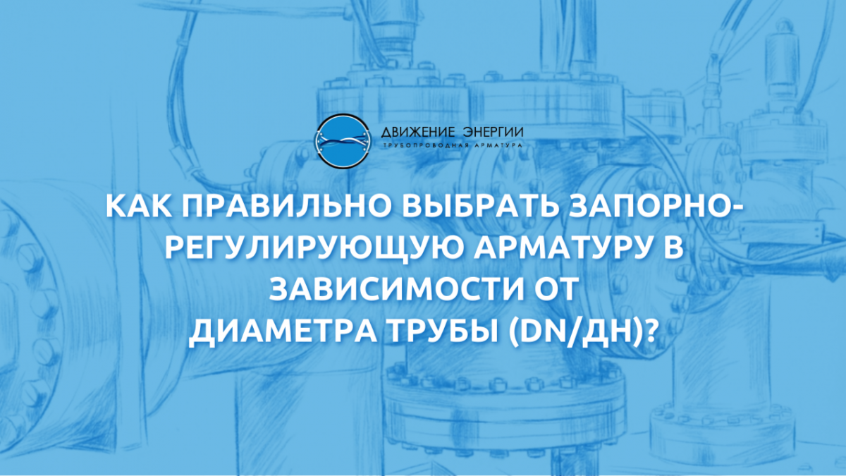 Как правильно выбрать запорно-регулирующую арматуру в зависимости от диаметра трубы (DN/ДН),  давления (PN/РУ) и других характеристик?